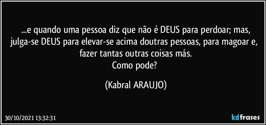 ...e quando uma pessoa diz que não é  DEUS para perdoar; mas,
julga-se DEUS para elevar-se acima doutras pessoas, para magoar e, fazer tantas outras coisas más.
Como pode? (KABRAL ARAUJO)