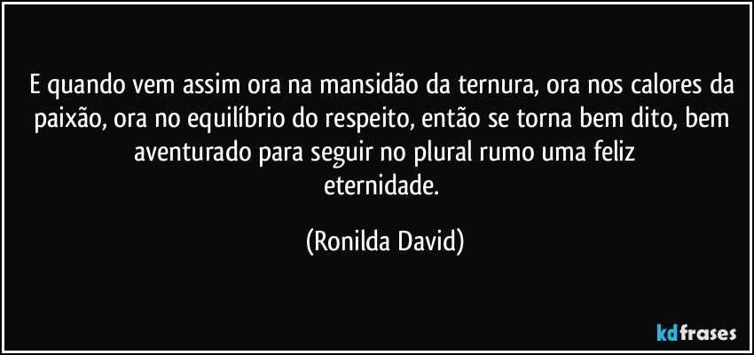 E quando vem assim ora na mansidão da ternura, ora nos calores da paixão, ora no equilíbrio do respeito, então se torna bem dito, bem aventurado para seguir no plural rumo uma feliz
eternidade. (Ronilda David)