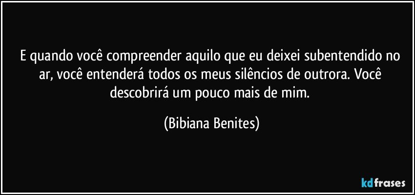 E quando você compreender aquilo que eu deixei subentendido no ar, você entenderá todos os meus silêncios de outrora. Você descobrirá um pouco mais de mim. (Bibiana Benites)