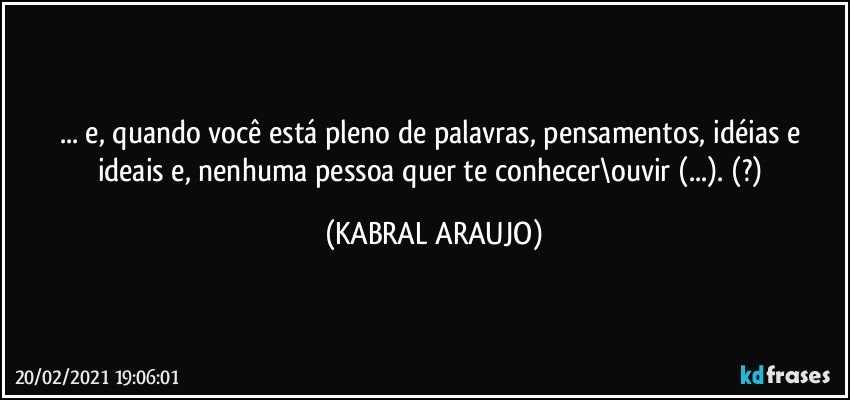 ... e, quando você está pleno de palavras, pensamentos, idéias e ideais e, nenhuma pessoa quer te conhecer\ouvir (...). (?) (KABRAL ARAUJO)