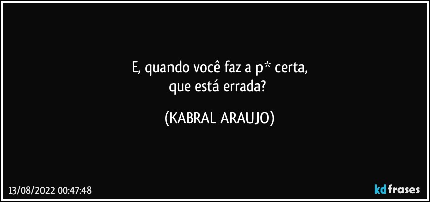 E, quando você faz a p* certa,
que está errada? (KABRAL ARAUJO)