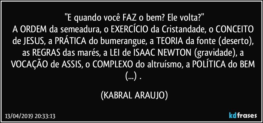 "E quando você FAZ o bem? Ele volta?"
A ORDEM da semeadura, o EXERCÍCIO da Cristandade, o CONCEITO de JESUS, a PRÁTICA do bumerangue, a TEORIA da fonte (deserto), as REGRAS das marés, a LEI de ISAAC NEWTON (gravidade), a VOCAÇÃO de ASSIS, o COMPLEXO do altruísmo, a POLÍTICA do BEM (...) . (KABRAL ARAUJO)