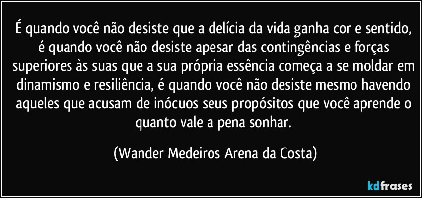 É quando você não desiste que a delícia da vida ganha cor e sentido, é quando você não desiste apesar das contingências e forças superiores às suas que a sua própria essência começa a se moldar em dinamismo e resiliência, é quando você não desiste mesmo havendo aqueles que acusam de inócuos seus propósitos que você aprende o quanto vale a pena sonhar. (Wander Medeiros Arena da Costa)