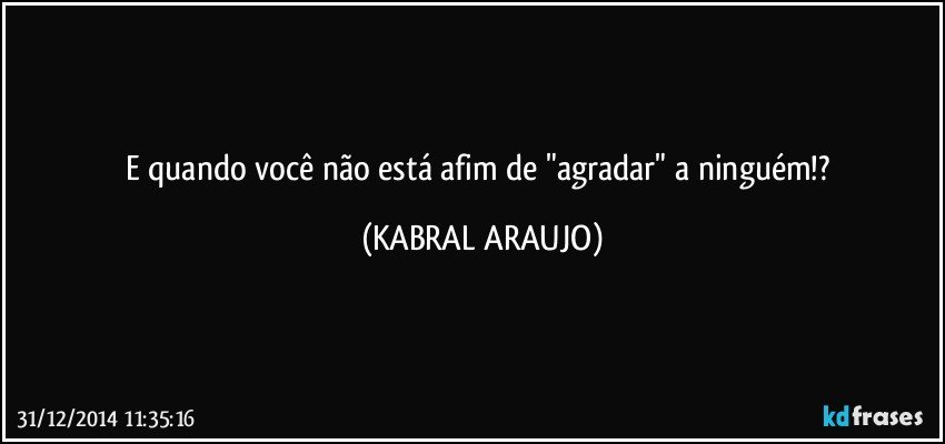 E quando você não está afim de "agradar" a ninguém!? (KABRAL ARAUJO)