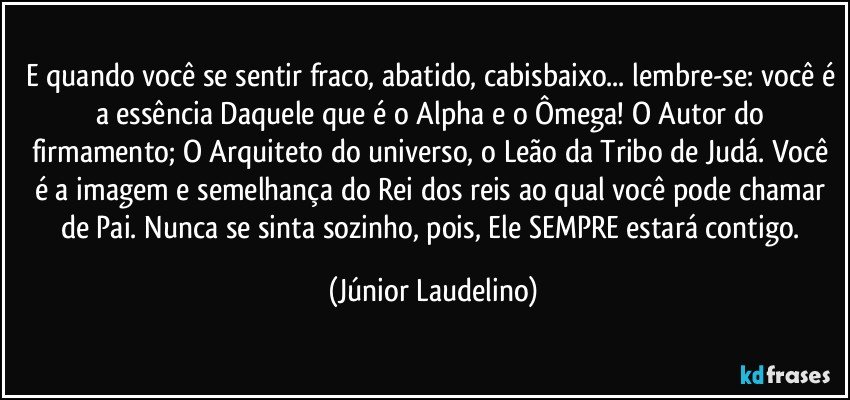 E quando você se sentir fraco, abatido, cabisbaixo... lembre-se: você é a essência Daquele que é o Alpha e o Ômega! O Autor do firmamento; O Arquiteto do universo, o Leão da Tribo de Judá. Você é a imagem e semelhança do Rei dos reis ao qual você pode chamar de Pai. Nunca se sinta sozinho, pois, Ele SEMPRE estará contigo. (Júnior Laudelino)