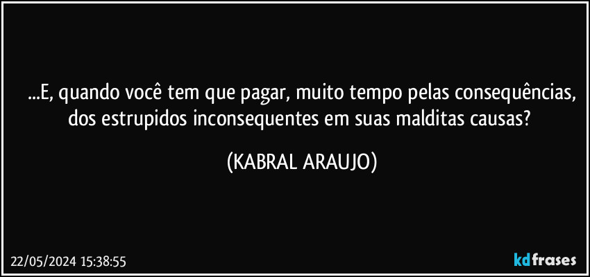 ...E, quando você tem que pagar, muito tempo pelas consequências,
dos estrupidos inconsequentes em suas malditas causas? (KABRAL ARAUJO)