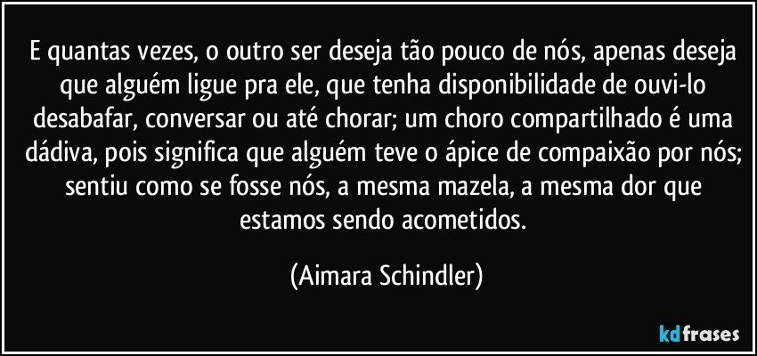 E quantas vezes, o outro ser deseja tão pouco de nós, apenas deseja que alguém ligue pra ele, que tenha disponibilidade de ouvi-lo desabafar, conversar ou até chorar; um choro compartilhado é uma dádiva, pois significa que alguém teve o ápice de compaixão por nós; sentiu como se fosse nós, a mesma mazela, a mesma dor que estamos sendo acometidos. (Aimara Schindler)