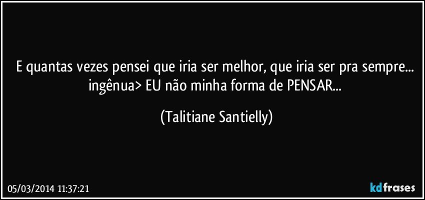 E quantas vezes pensei que iria ser melhor, que iria ser pra sempre... ingênua> EU não minha forma de PENSAR... (Talitiane Santielly)