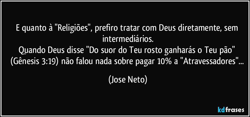 E quanto à "Religiões", prefiro tratar com Deus diretamente, sem intermediários.
Quando Deus disse "Do suor do Teu rosto ganharás o Teu pão" (Gênesis 3:19) não falou nada sobre pagar 10% a "Atravessadores"... (Jose Neto)