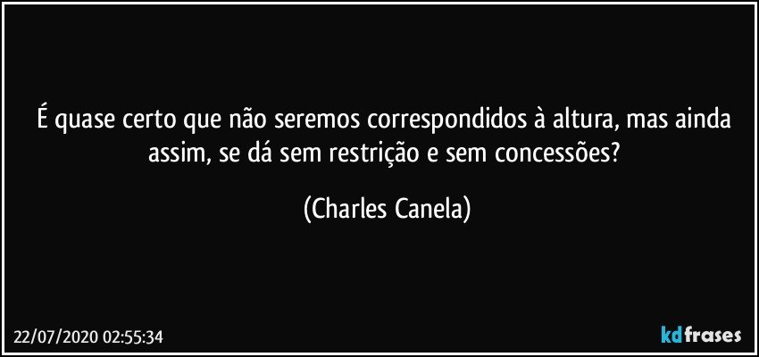 É quase certo que não seremos correspondidos à altura, mas ainda assim, se dá sem restrição e sem concessões? (Charles Canela)