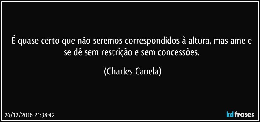 É quase certo que não seremos correspondidos à altura, mas ame e se dê sem restrição e sem concessões. (Charles Canela)