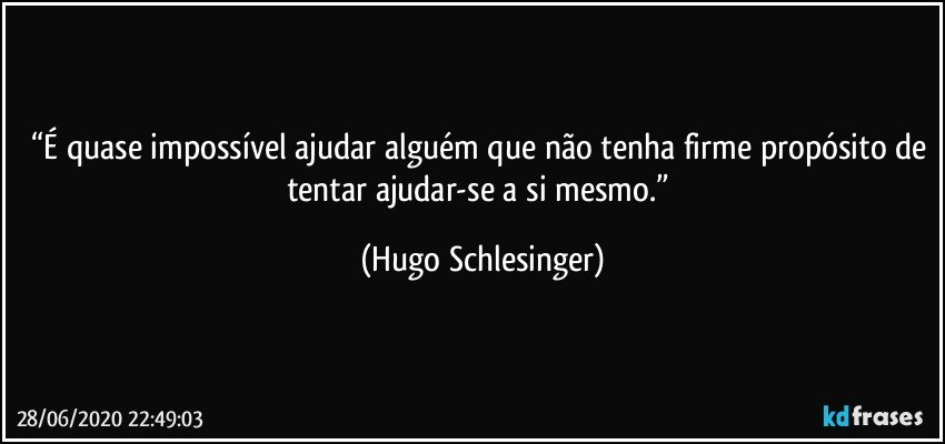 “É quase impossível ajudar alguém que não tenha firme propósito de tentar ajudar-se a si mesmo.” (Hugo Schlesinger)