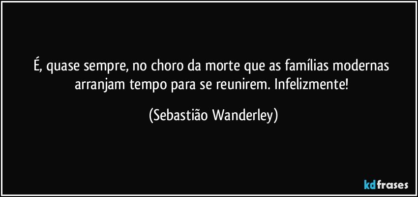 É, quase sempre, no choro da morte que as famílias modernas arranjam tempo para se reunirem. Infelizmente! (Sebastião Wanderley)