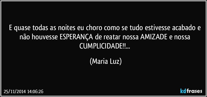 E quase todas as noites eu choro como se  tudo estivesse acabado e não houvesse ESPERANÇA de reatar nossa AMIZADE e nossa CUMPLICIDADE!!... (Maria Luz)