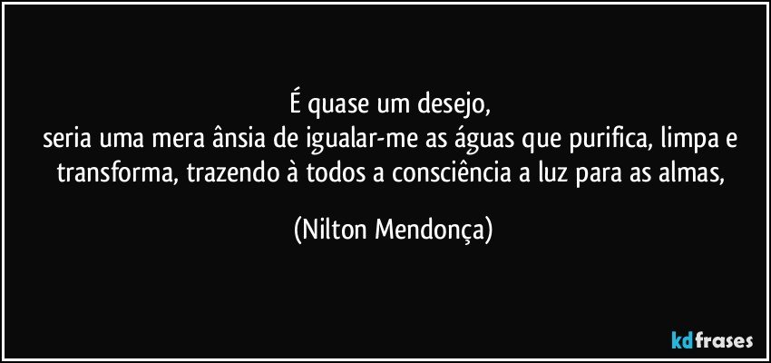 É quase um desejo, 
seria uma mera ânsia de igualar-me as águas que purifica, limpa e transforma, trazendo à todos a consciência a luz para as almas, (Nilton Mendonça)