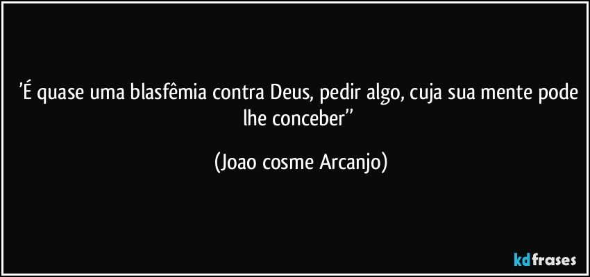 ’É quase uma blasfêmia contra Deus, pedir algo, cuja sua mente pode lhe conceber’’ (Joao cosme Arcanjo)
