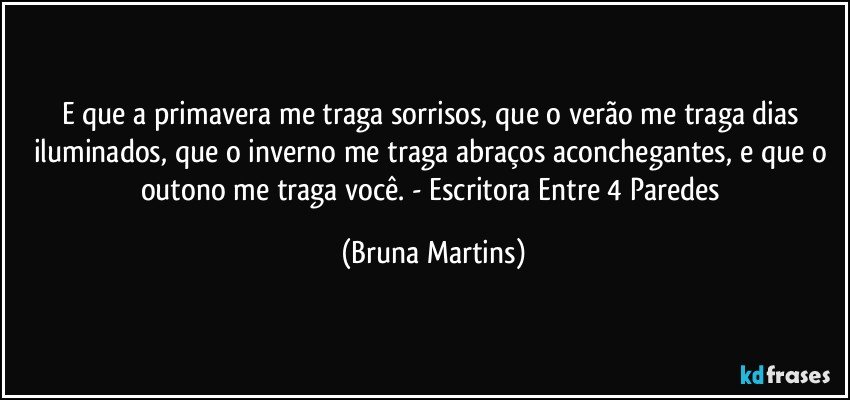 E que a primavera me traga sorrisos, que o verão me traga dias iluminados, que o inverno me traga abraços aconchegantes, e que o outono me traga você. - Escritora Entre 4 Paredes (Bruna Martins)