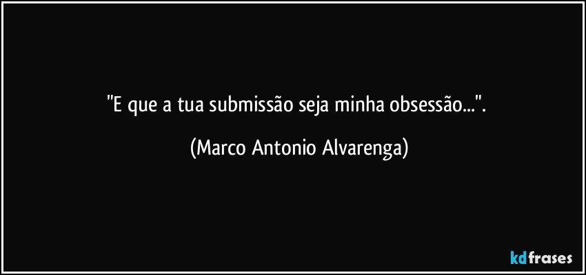 "E que a tua submissão seja minha obsessão...". (Marco Antonio Alvarenga)