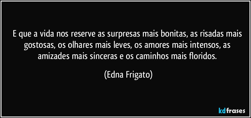 E que a vida nos reserve as surpresas mais bonitas, as risadas mais gostosas, os olhares mais leves, os amores mais intensos, as amizades mais sinceras e os caminhos mais floridos. (Edna Frigato)