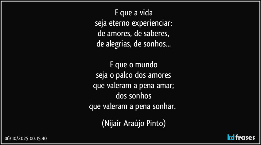 E que a vida
seja eterno experienciar:
de amores, de saberes,
de alegrias, de sonhos...

E que o mundo
seja o palco dos amores
que valeram a pena amar;
dos sonhos
que valeram a pena sonhar. (Nijair Araújo Pinto)
