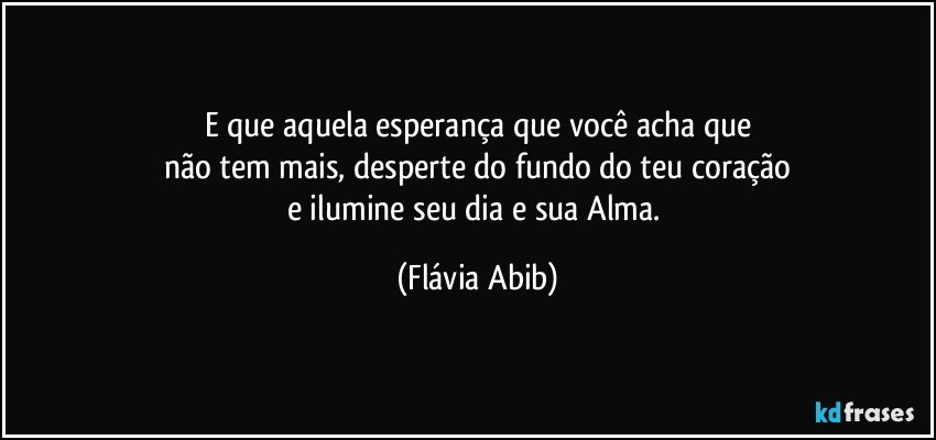 E que aquela esperança que você acha que
não tem mais,  desperte do fundo do teu coração
e ilumine seu dia e sua Alma. (Flávia Abib)