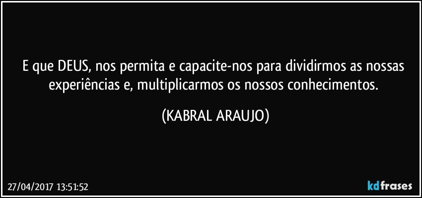 E que DEUS, nos permita e capacite-nos para dividirmos as nossas experiências e, multiplicarmos os nossos conhecimentos. (KABRAL ARAUJO)