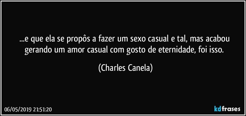 ...e que ela se propôs a fazer um sexo casual e tal,  mas acabou gerando um amor casual com gosto de eternidade, foi isso. (Charles Canela)