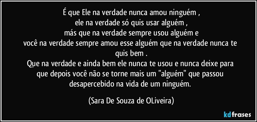 É que Ele na verdade nunca amou ninguém ,
ele na verdade só quis usar alguém ,
más que na verdade sempre usou alguém e
você na verdade sempre amou esse alguém que na verdade nunca te quis bem .
Que na verdade e ainda bem ele nunca te usou e nunca deixe para que depois você não se torne mais um "alguém" que passou desapercebido na vida de um ninguém. (Sara De Souza de OLiveira)