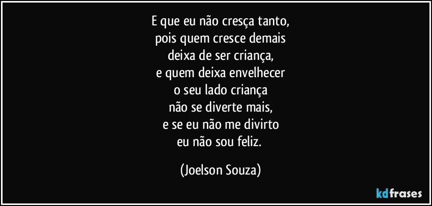 E que eu não cresça tanto,
pois quem cresce demais
deixa de ser criança,
e quem deixa envelhecer
o seu lado criança
não se diverte mais,
e se eu não me divirto
eu não sou feliz. (Joelson Souza)