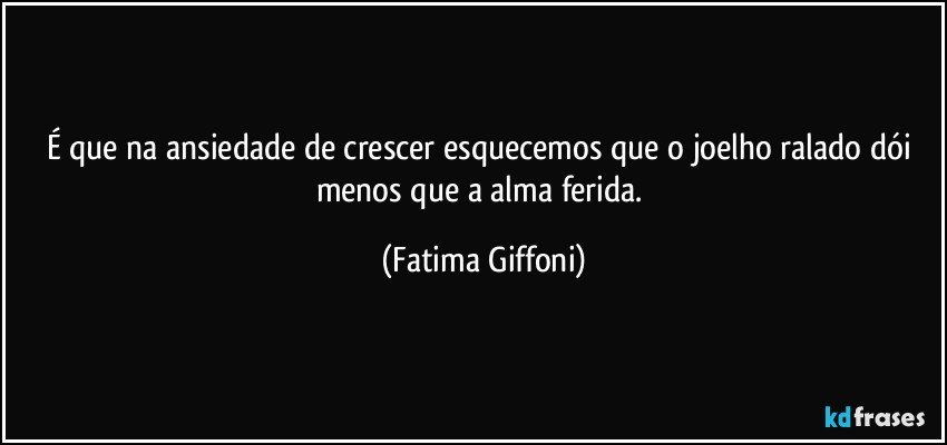 É que na ansiedade de crescer esquecemos que o joelho ralado dói menos que a alma ferida. (Fatima Giffoni)