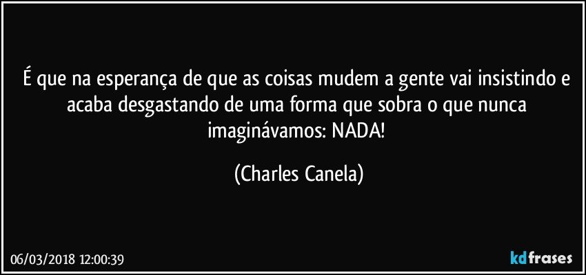 É que na esperança de que as coisas mudem a gente vai insistindo e acaba desgastando de uma forma que sobra o que nunca imaginávamos: NADA! (Charles Canela)