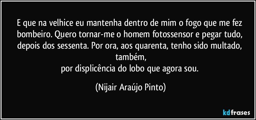 E que na velhice eu mantenha dentro de mim o fogo que me fez bombeiro. Quero tornar-me o homem fotossensor e pegar tudo, depois dos sessenta. Por ora, aos quarenta, tenho sido multado, também,
por displicência do lobo que agora sou. (Nijair Araújo Pinto)