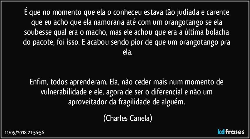 É que no momento que ela o conheceu estava tão judiada e carente que eu acho que ela namoraria até com um orangotango se ela soubesse qual era o macho, mas ele achou que era a última bolacha do pacote, foi isso. E acabou sendo pior de que um orangotango pra ela.


Enfim, todos aprenderam. Ela, não ceder mais num momento de vulnerabilidade e ele, agora de ser o diferencial e não um aproveitador da fragilidade de alguém. (Charles Canela)