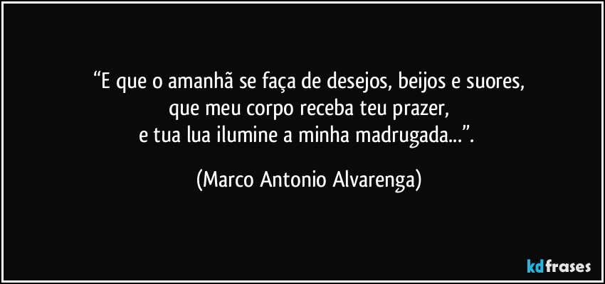 “E que o amanhã se faça de desejos, beijos e suores,
que meu corpo receba teu prazer,
e tua lua ilumine a minha madrugada...”. (Marco Antonio Alvarenga)