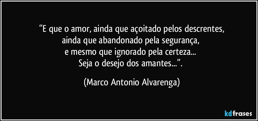 “E que o amor, ainda que açoitado pelos descrentes,
ainda que abandonado pela segurança, 
e mesmo que ignorado pela certeza... 
Seja o desejo dos amantes...”. (Marco Antonio Alvarenga)