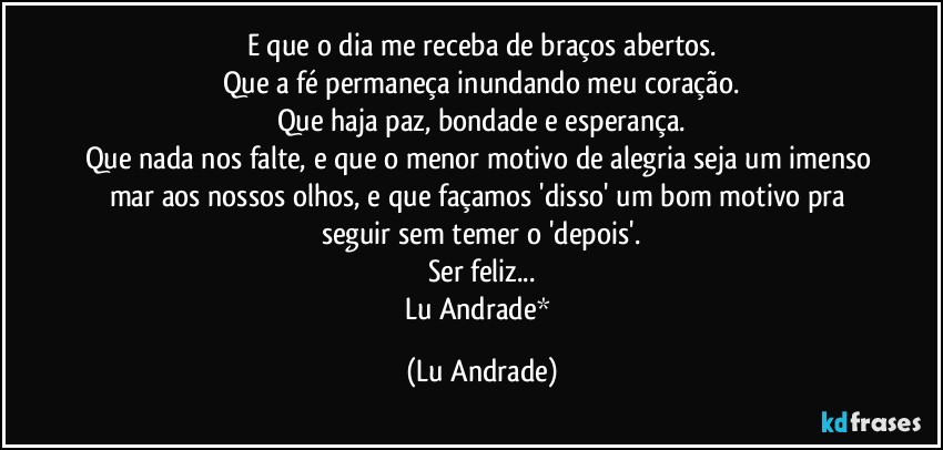 E que o dia me receba de braços abertos.
Que a fé permaneça inundando meu coração.
Que haja paz, bondade e esperança.
Que nada nos falte, e que o menor motivo de alegria seja um imenso mar aos nossos olhos, e que façamos 'disso' um bom motivo pra seguir sem temer o 'depois'.
Ser feliz...
Lu Andrade* (Lu Andrade)
