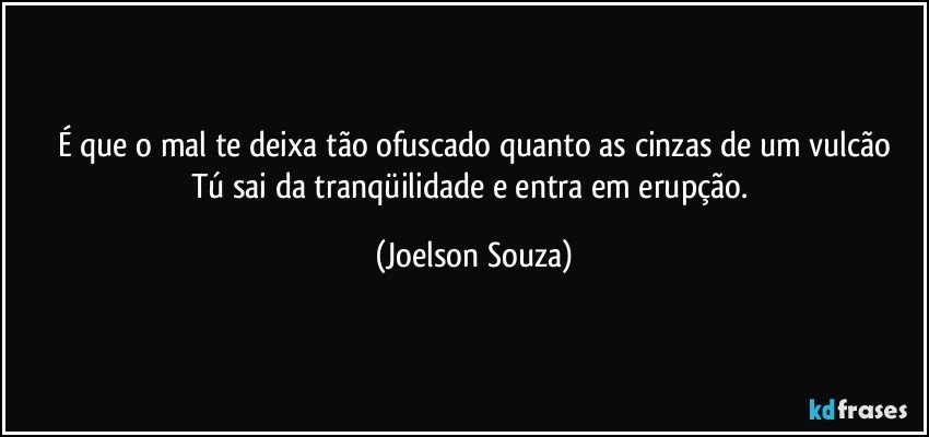 É que o mal te deixa tão ofuscado quanto as cinzas de um vulcão
Tú sai da tranqüilidade e entra em erupção. (Joelson Souza)