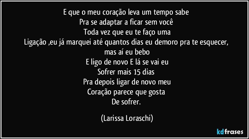 E que o meu coração leva um tempo sabe 
Pra se adaptar a ficar sem você 
Toda vez que eu te faço uma
Ligação ,eu já marquei até quantos dias eu demoro pra te esquecer, 
mas aí eu bebo
E ligo de novo E lá se vai eu
Sofrer mais 15 dias 
Pra depois ligar de novo meu
Coração parece que gosta 
De sofrer. (Larissa Loraschi)