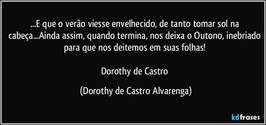 ...E que o verão viesse envelhecido, de tanto tomar sol na cabeça...Ainda assim, quando termina, nos deixa o Outono, inebriado para que nos deitemos em suas folhas! 

Dorothy de Castro (Dorothy de Castro Alvarenga)