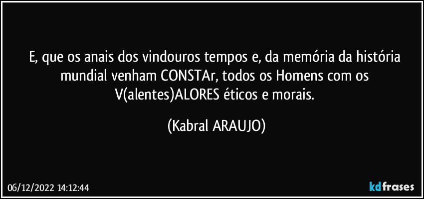 E, que os anais dos vindouros tempos e, da memória da história mundial venham CONSTAr, todos os Homens com os V(alentes)ALORES éticos e morais. (KABRAL ARAUJO)