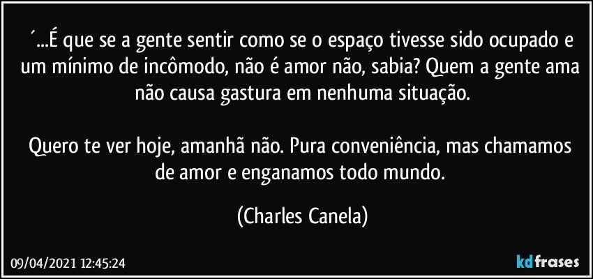 ´...É que se a gente sentir como se o espaço tivesse sido ocupado e um mínimo de incômodo, não é amor não, sabia? Quem a gente ama não causa gastura em nenhuma situação.

Quero te ver hoje, amanhã não. Pura conveniência, mas chamamos de amor e enganamos todo mundo. (Charles Canela)