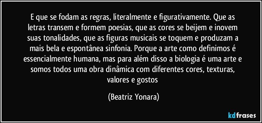 E que se fodam as regras, literalmente e figurativamente. Que as letras transem e formem poesias, que as cores se beijem e inovem suas tonalidades, que as figuras musicais se toquem e produzam a mais bela e espontânea sinfonia. Porque a arte como definimos é essencialmente humana, mas para além disso a biologia é uma arte e somos todos uma obra dinâmica com diferentes cores, texturas, valores e gostos (Beatriz Yonara)