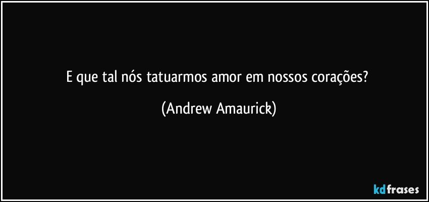 E que tal nós tatuarmos amor em nossos corações? (Andrew Amaurick)