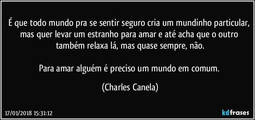 É que todo mundo pra se sentir seguro cria um mundinho particular, mas quer levar um estranho para amar e até acha que o outro também relaxa lá, mas quase sempre, não.

Para amar alguém é preciso um mundo em comum. (Charles Canela)