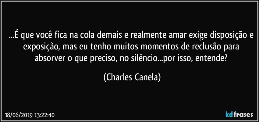 ...É que você fica na cola demais e realmente amar exige disposição e exposição, mas eu tenho muitos momentos de reclusão para absorver o que preciso, no silêncio...por isso, entende? (Charles Canela)