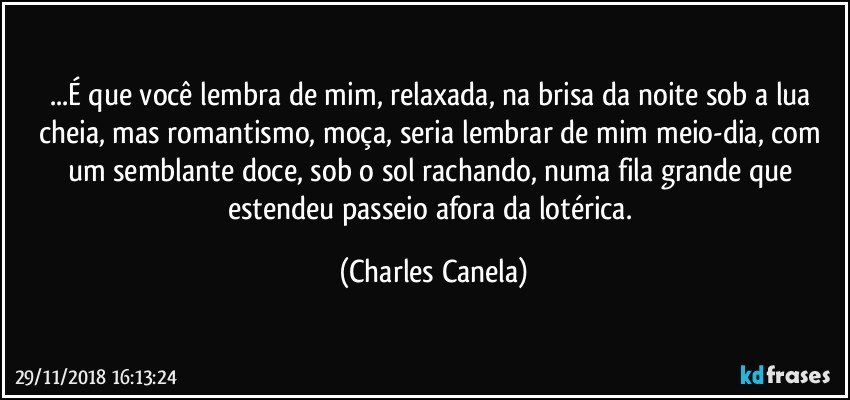 ...É que você lembra de mim, relaxada, na brisa da noite sob a lua cheia, mas romantismo, moça, seria lembrar de mim meio-dia, com um semblante doce, sob o sol rachando, numa fila grande que estendeu passeio afora da lotérica. (Charles Canela)