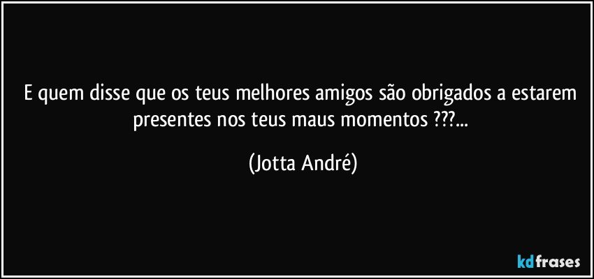 E quem disse que os teus melhores amigos são obrigados a estarem presentes nos teus maus momentos ???... (Jotta André)