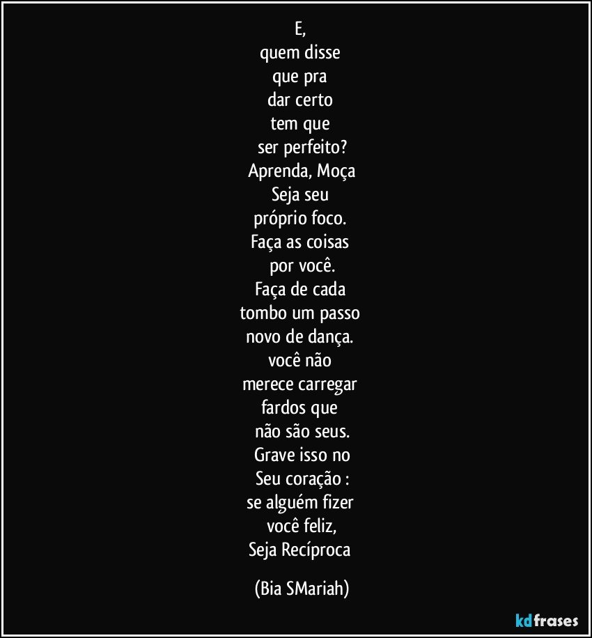 E, 
quem disse 
que pra 
dar certo 
tem que 
ser perfeito?
Aprenda, Moça
Seja seu 
próprio foco. 
Faça as coisas 
por você.
Faça de cada 
tombo um passo 
novo de dança. 
você não 
merece carregar 
fardos que 
não são seus.
Grave isso no
Seu coração :
se alguém fizer 
você feliz,
Seja Recíproca (Bia SMariah)