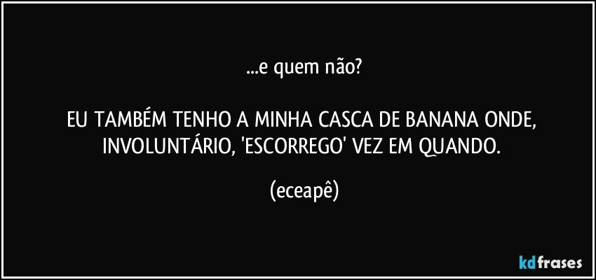 ...e quem não?

EU TAMBÉM TENHO A MINHA CASCA DE BANANA ONDE, INVOLUNTÁRIO,  'ESCORREGO'  VEZ EM QUANDO. (eceapê)