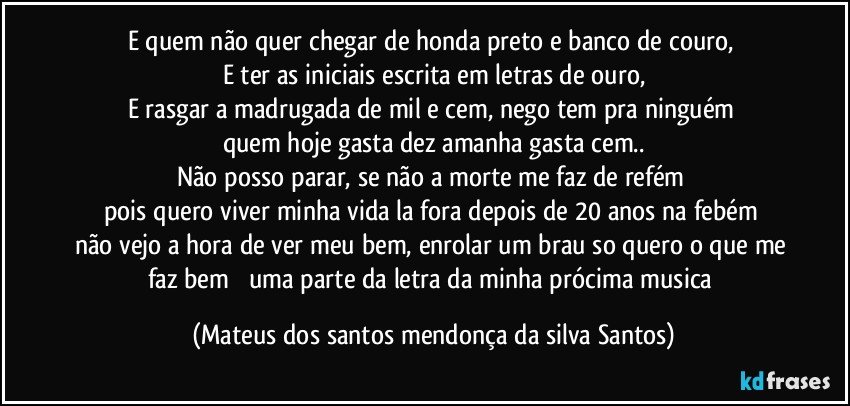 E quem não quer chegar de honda preto e banco de couro,
E ter as iniciais escrita em letras de ouro,
E rasgar a madrugada de mil e cem, nego tem pra ninguém
quem hoje gasta dez amanha gasta cem..
Não posso parar, se não a morte me faz de refém
pois quero viver minha vida la fora depois de 20 anos na febém
não vejo a hora de ver meu bem, enrolar um brau so quero o que me faz bem uma parte da letra da minha prócima musica (Mateus dos santos mendonça da silva Santos)